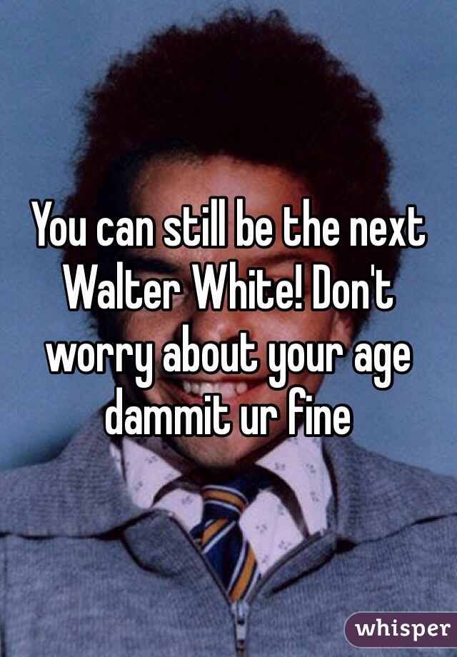 You can still be the next Walter White! Don't worry about your age dammit ur fine 