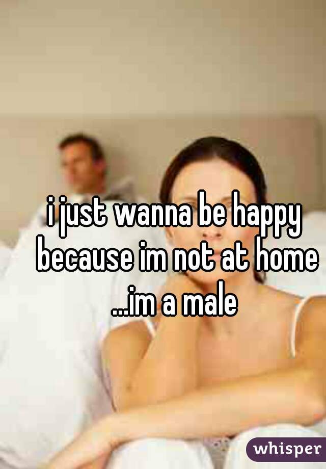 i just wanna be happy because im not at home ...im a male 
