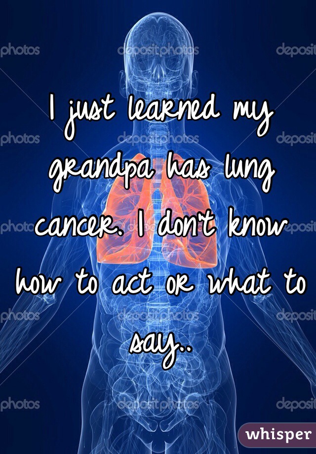I just learned my grandpa has lung cancer. I don't know how to act or what to say..