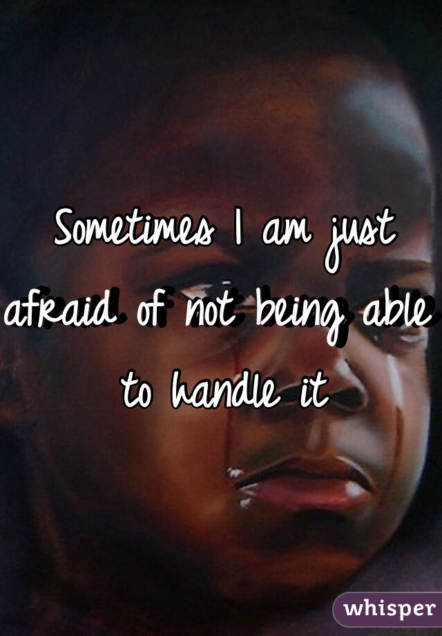 Sometimes I am just afraid of not being able to handle it