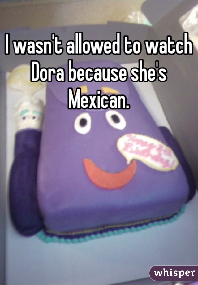 I wasn't allowed to watch Dora because she's Mexican.
