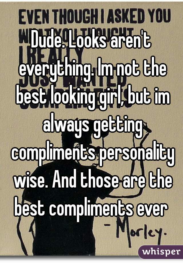 Dude. Looks aren't everything. Im not the best looking girl, but im always getting compliments personality wise. And those are the best compliments ever 