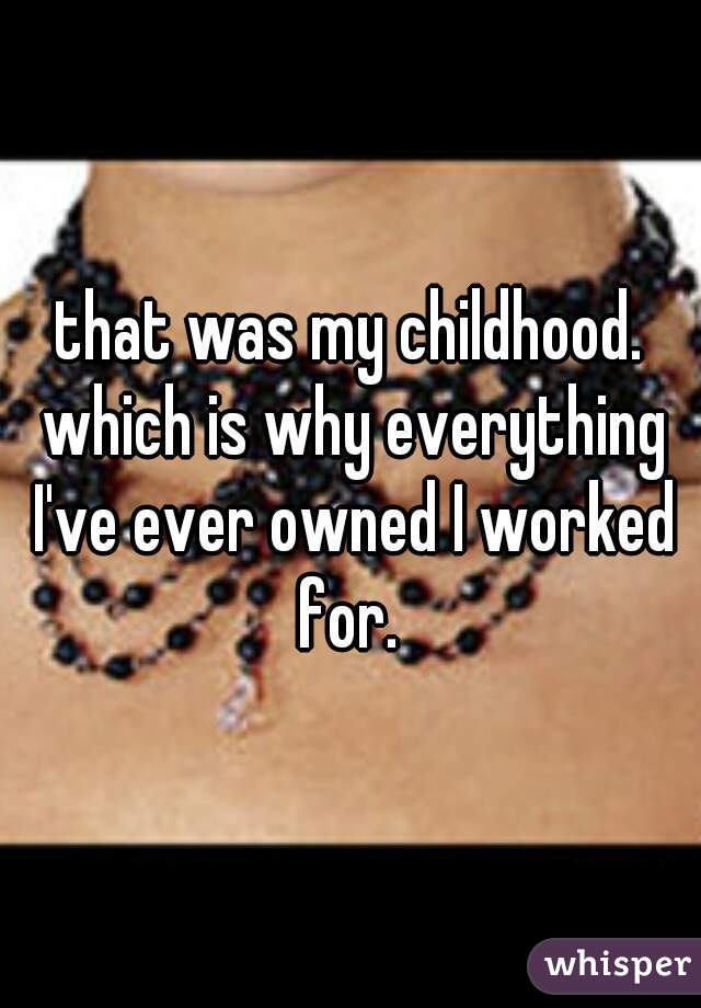 that was my childhood. which is why everything I've ever owned I worked for. 
