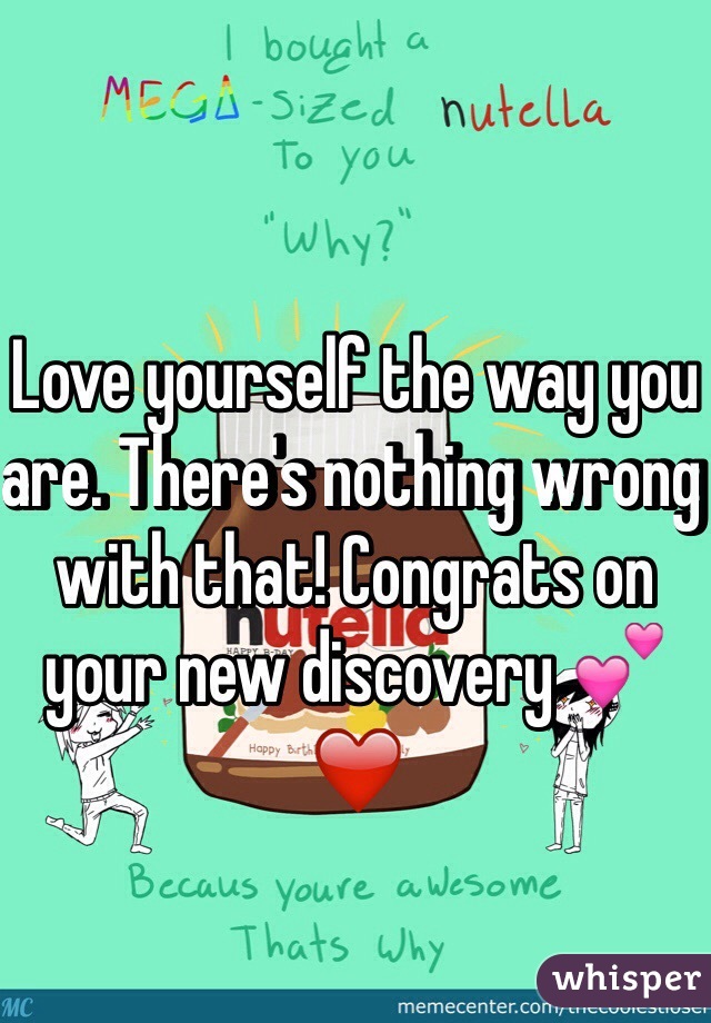 Love yourself the way you are. There's nothing wrong with that! Congrats on your new discovery 💕❤️