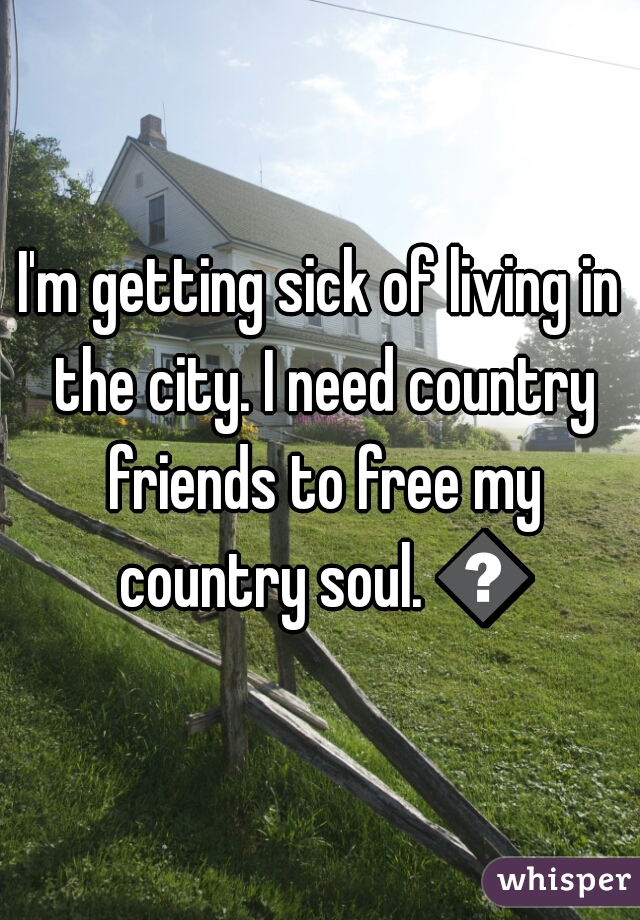 I'm getting sick of living in the city. I need country friends to free my country soul. 😤