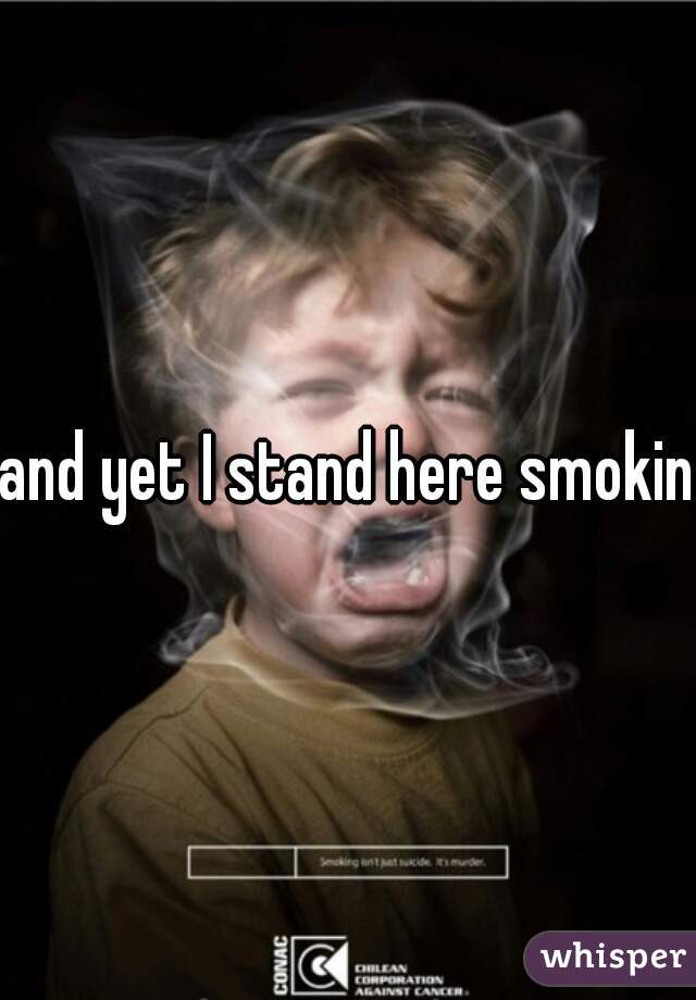 and yet I stand here smoking