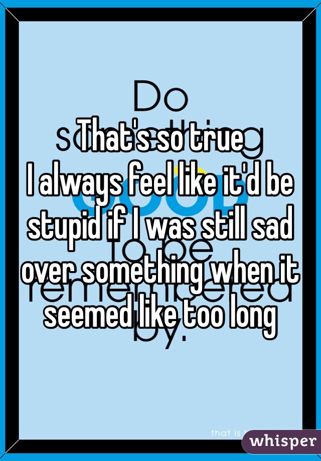 That's so true
I always feel like it'd be stupid if I was still sad over something when it seemed like too long 