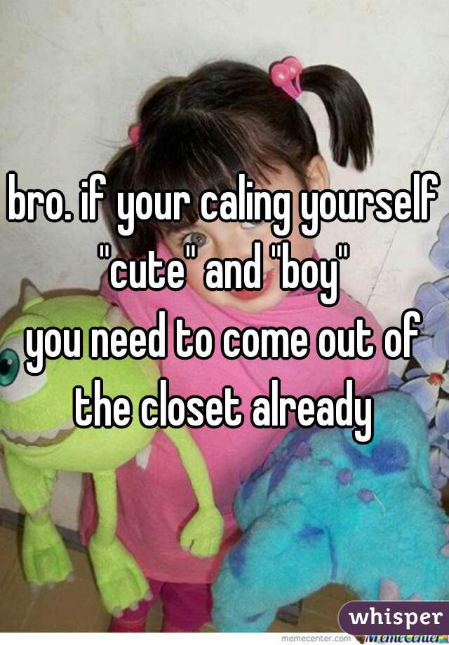 bro. if your caling yourself "cute" and "boy" 
you need to come out of the closet already 