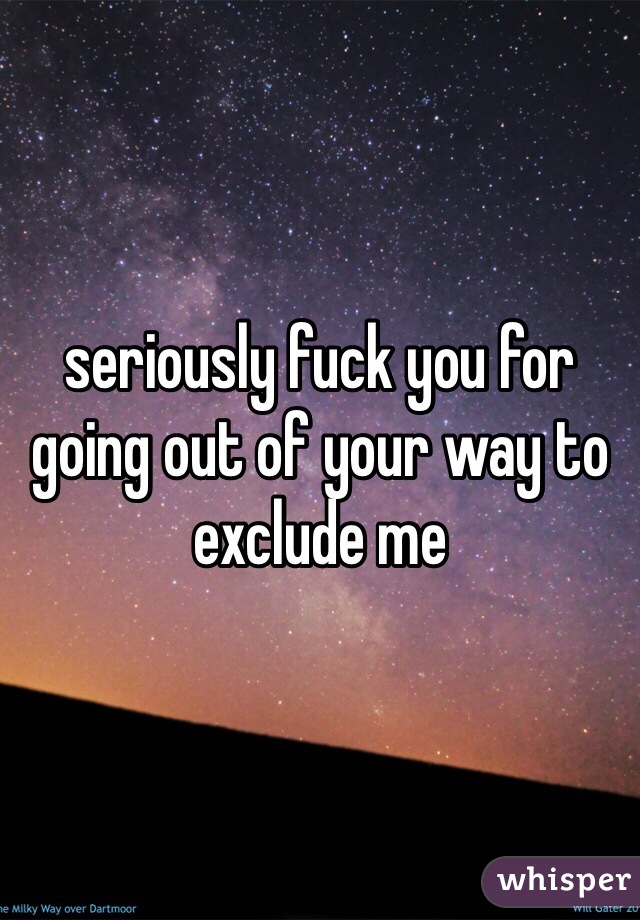 seriously fuck you for going out of your way to exclude me
