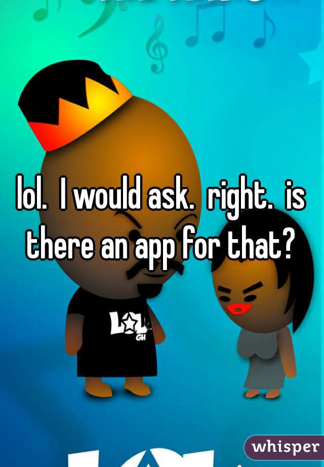 lol.  I would ask.  right.  is there an app for that? 