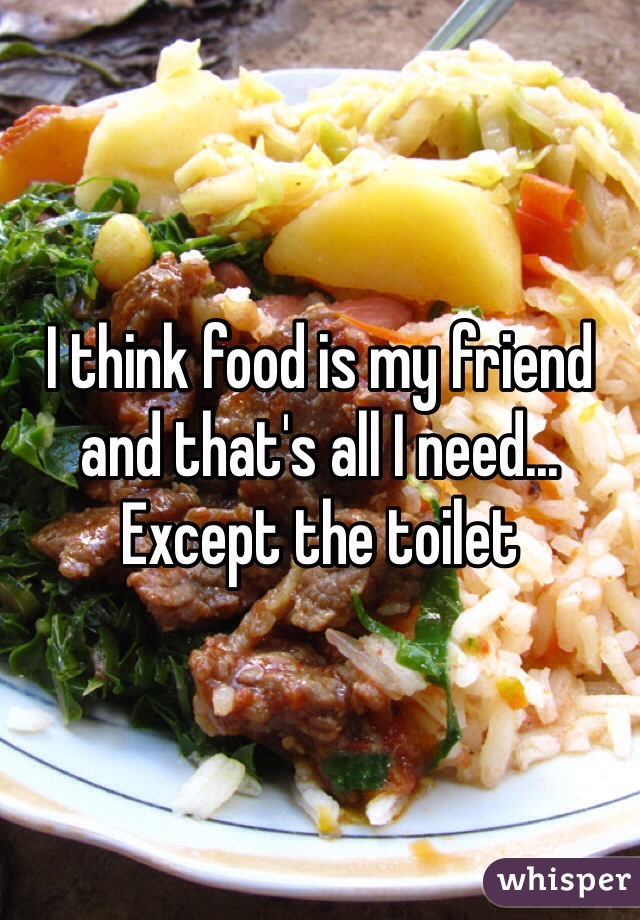 I think food is my friend and that's all I need... Except the toilet 