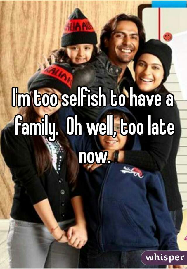 I'm too selfish to have a family.  Oh well, too late now.