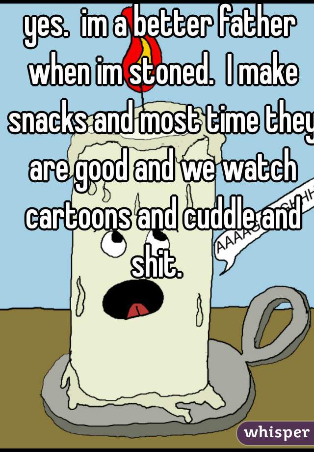 yes.  im a better father when im stoned.  I make snacks and most time they are good and we watch cartoons and cuddle and shit.  