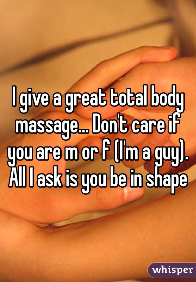 I give a great total body massage... Don't care if you are m or f (I'm a guy).  All I ask is you be in shape