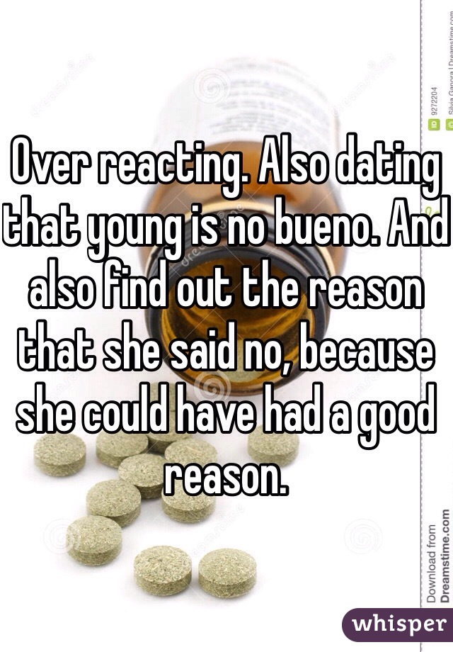 Over reacting. Also dating that young is no bueno. And also find out the reason that she said no, because she could have had a good reason. 