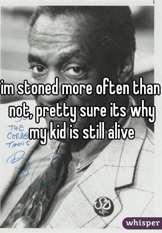 im stoned more often than not, pretty sure its why my kid is still alive