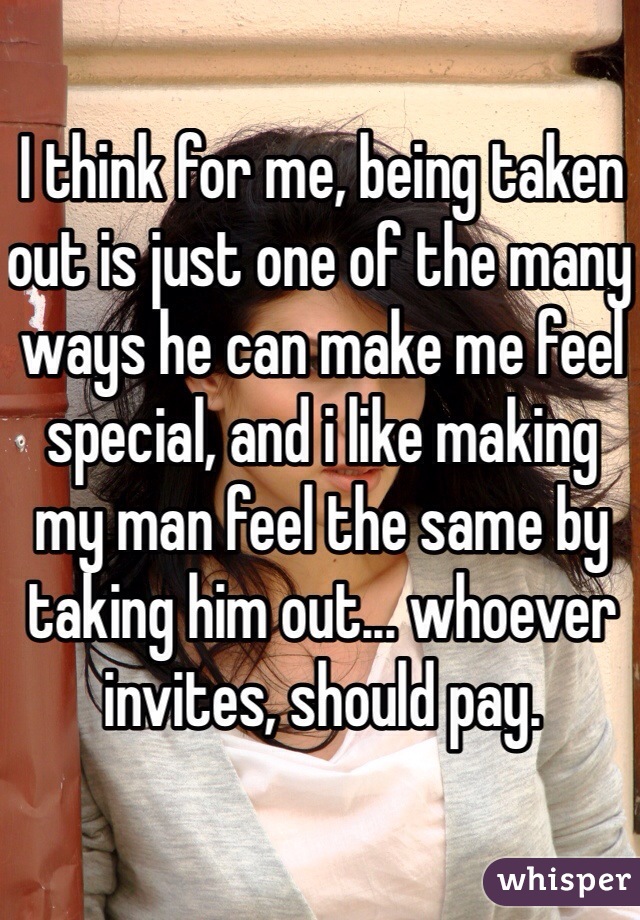 I think for me, being taken out is just one of the many ways he can make me feel special, and i like making my man feel the same by taking him out... whoever invites, should pay. 