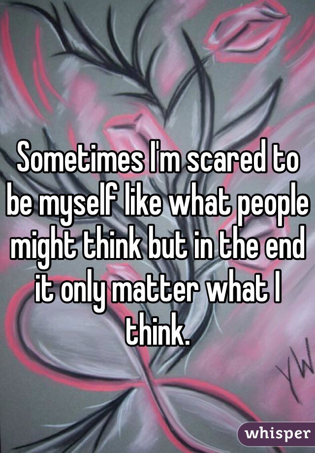 Sometimes I'm scared to be myself like what people might think but in the end it only matter what I think.