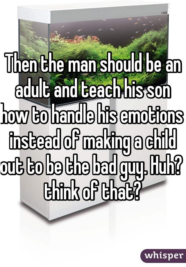 Then the man should be an adult and teach his son how to handle his emotions instead of making a child out to be the bad guy. Huh? think of that? 