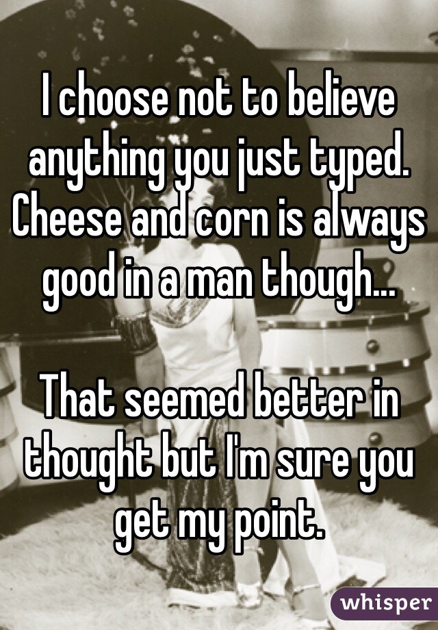 I choose not to believe anything you just typed. Cheese and corn is always good in a man though... 

That seemed better in thought but I'm sure you get my point. 