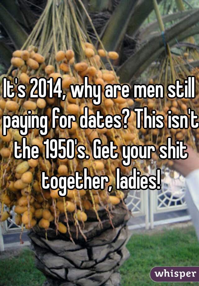 It's 2014, why are men still paying for dates? This isn't the 1950's. Get your shit together, ladies!