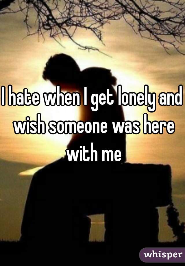 I hate when I get lonely and wish someone was here with me