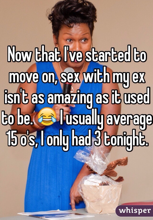 Now that I've started to move on, sex with my ex isn't as amazing as it used to be. 😂 I usually average 15 o's, I only had 3 tonight. 