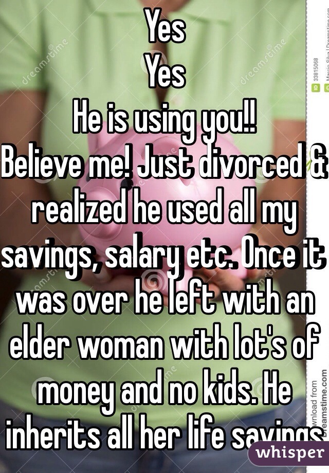 Yes
Yes
He is using you!!
Believe me! Just divorced & realized he used all my savings, salary etc. Once it was over he left with an elder woman with lot's of money and no kids. He inherits all her life savings