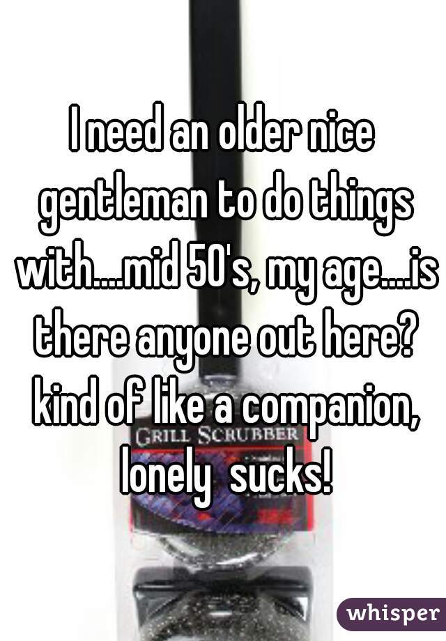 I need an older nice gentleman to do things with....mid 50's, my age....is there anyone out here? kind of like a companion, lonely  sucks!
