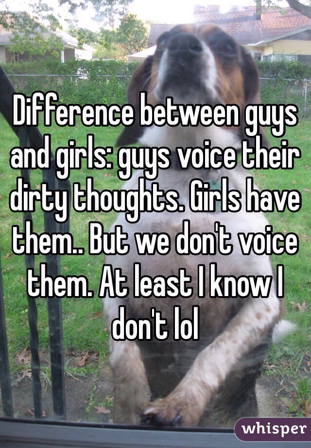 Difference between guys and girls: guys voice their dirty thoughts. Girls have them.. But we don't voice them. At least I know I don't lol