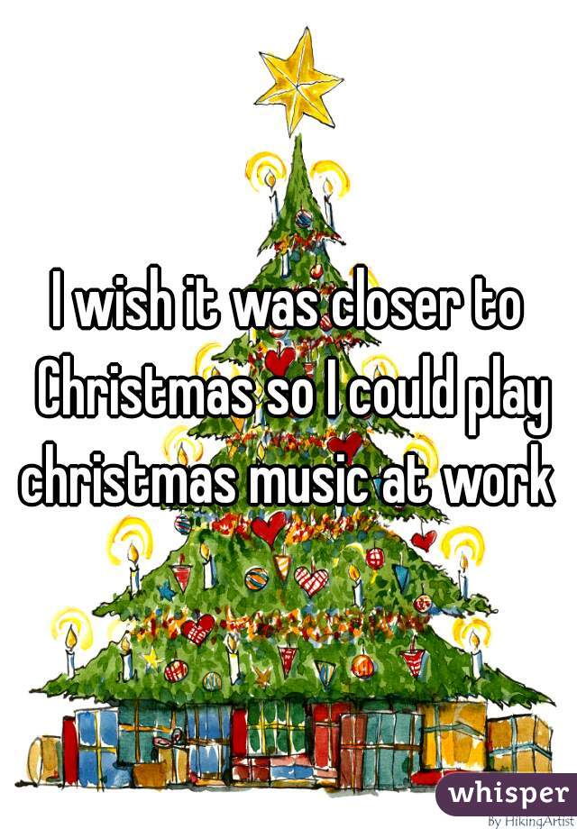 I wish it was closer to Christmas so I could play christmas music at work 