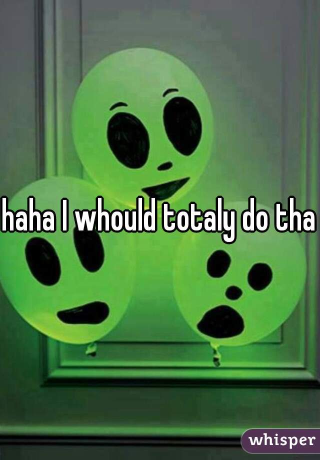 haha I whould totaly do that