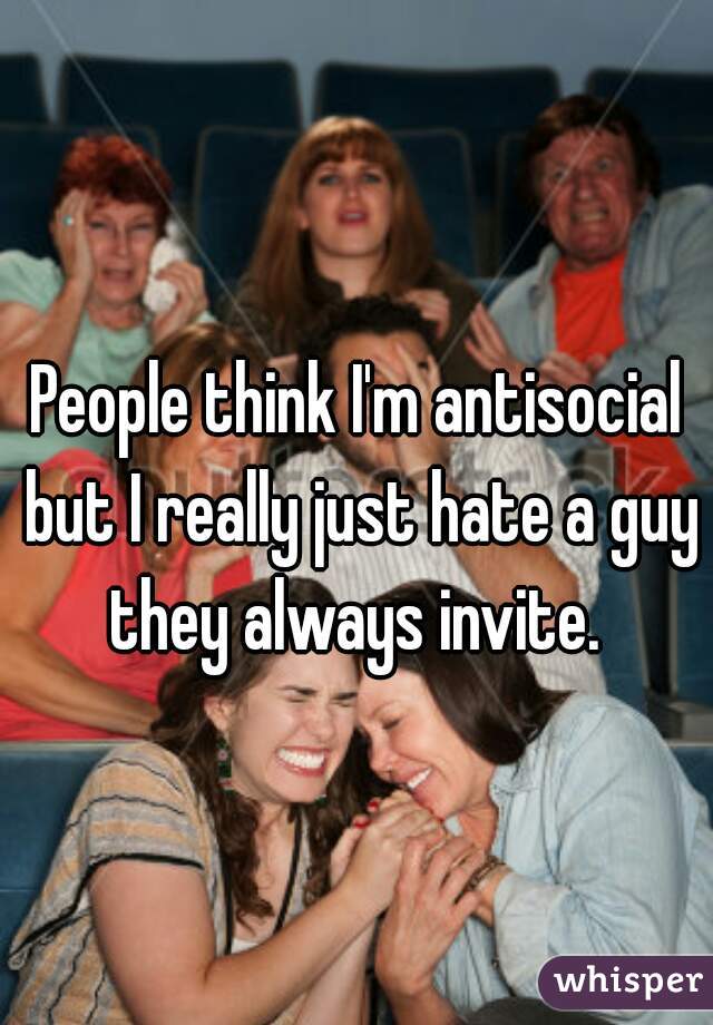 People think I'm antisocial but I really just hate a guy they always invite. 