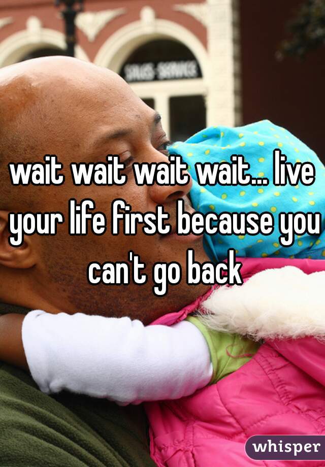 wait wait wait wait... live your life first because you can't go back