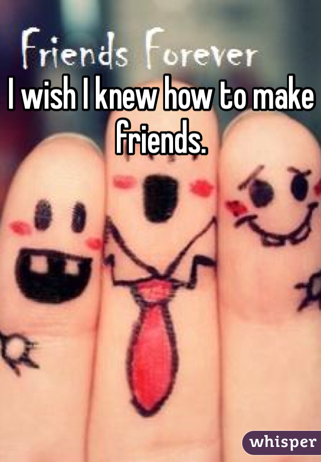 I wish I knew how to make friends. 