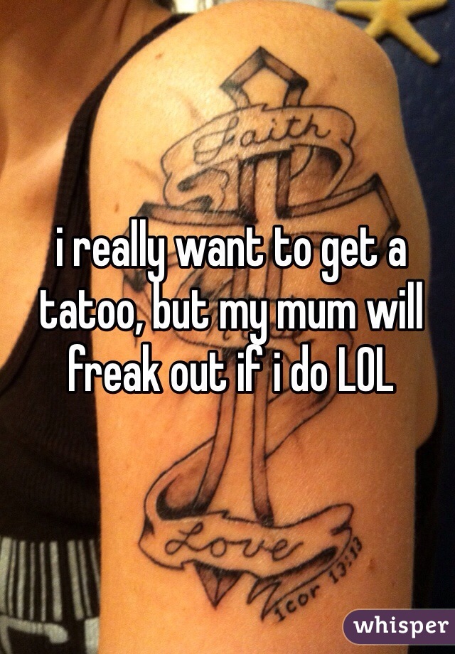 i really want to get a tatoo, but my mum will freak out if i do LOL