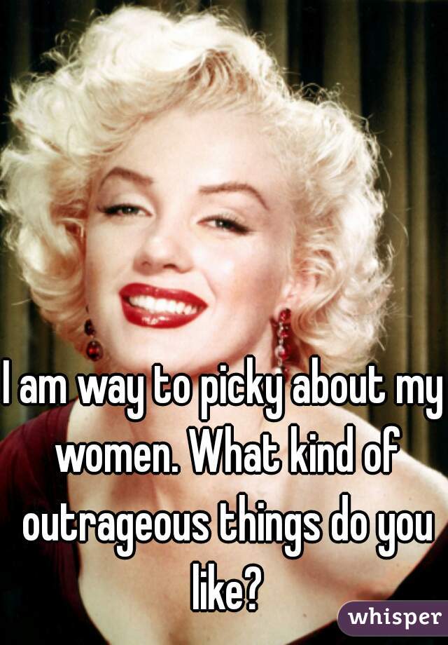I am way to picky about my women. What kind of outrageous things do you like?