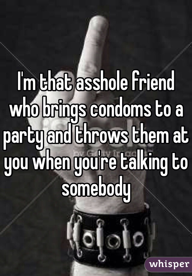 I'm that asshole friend who brings condoms to a party and throws them at you when you're talking to somebody