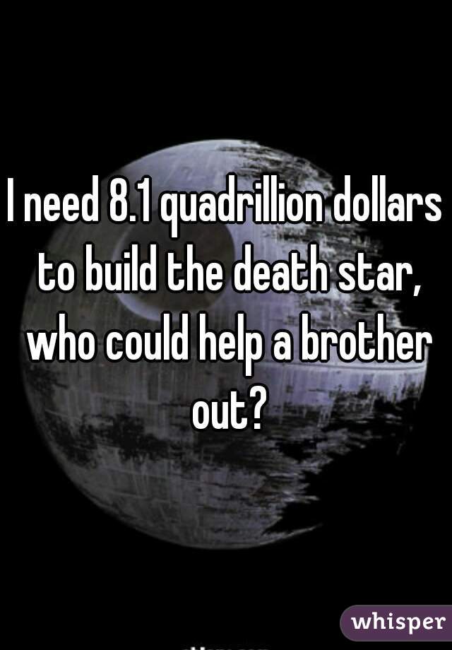 I need 8.1 quadrillion dollars to build the death star, who could help a brother out?