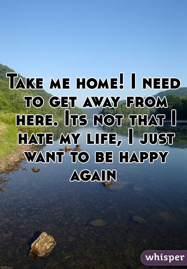 Take me home! I need to get away from here. Its not that I hate my life, I just want to be happy again 