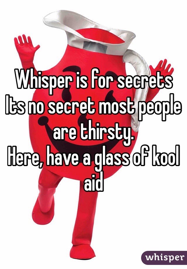 Whisper is for secrets
Its no secret most people are thirsty. 
Here, have a glass of kool aid