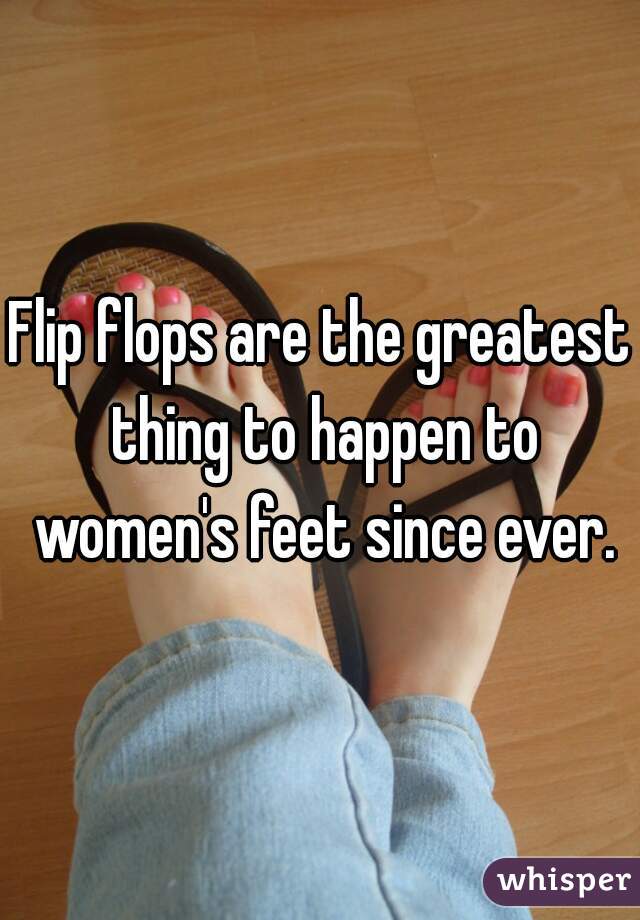 Flip flops are the greatest thing to happen to women's feet since ever.
