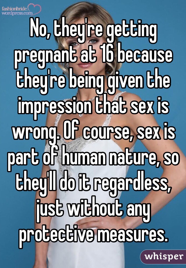 No, they're getting pregnant at 16 because they're being given the impression that sex is wrong. Of course, sex is part of human nature, so they'll do it regardless, just without any protective measures.