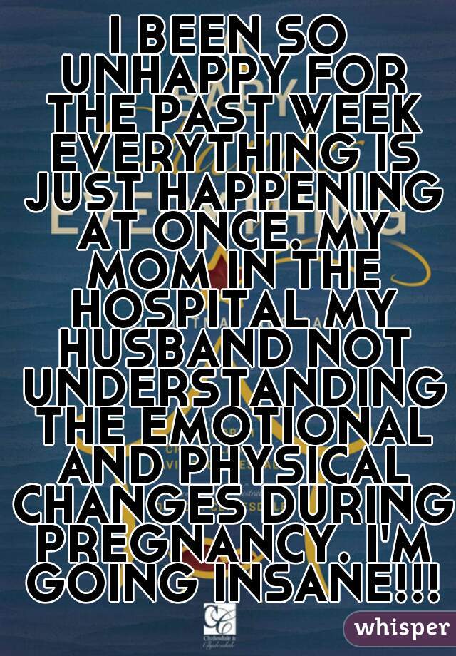 I BEEN SO UNHAPPY FOR THE PAST WEEK EVERYTHING IS JUST HAPPENING AT ONCE. MY MOM IN THE HOSPITAL MY HUSBAND NOT UNDERSTANDING THE EMOTIONAL AND PHYSICAL CHANGES DURING PREGNANCY. I'M GOING INSANE!!!