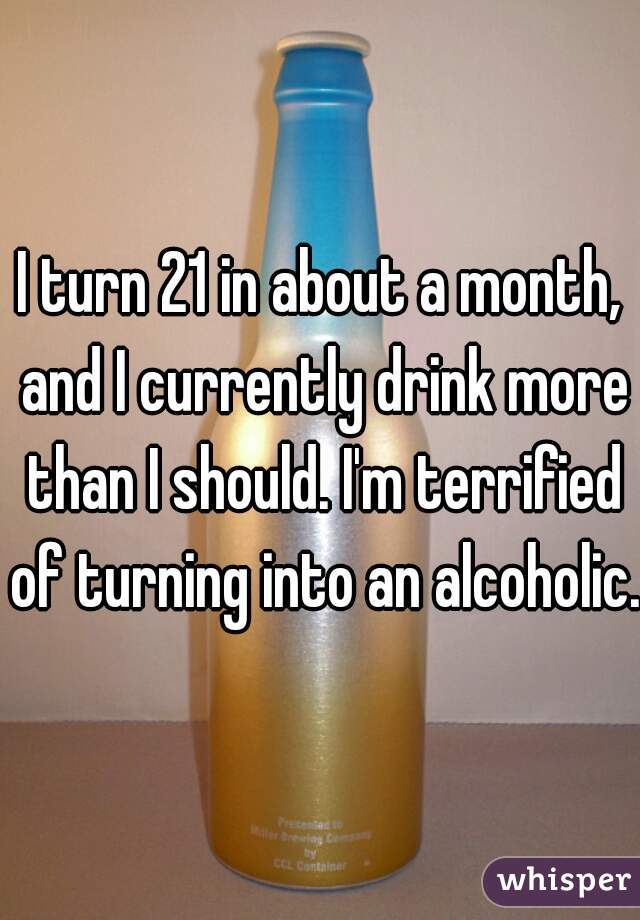 I turn 21 in about a month, and I currently drink more than I should. I'm terrified of turning into an alcoholic. 