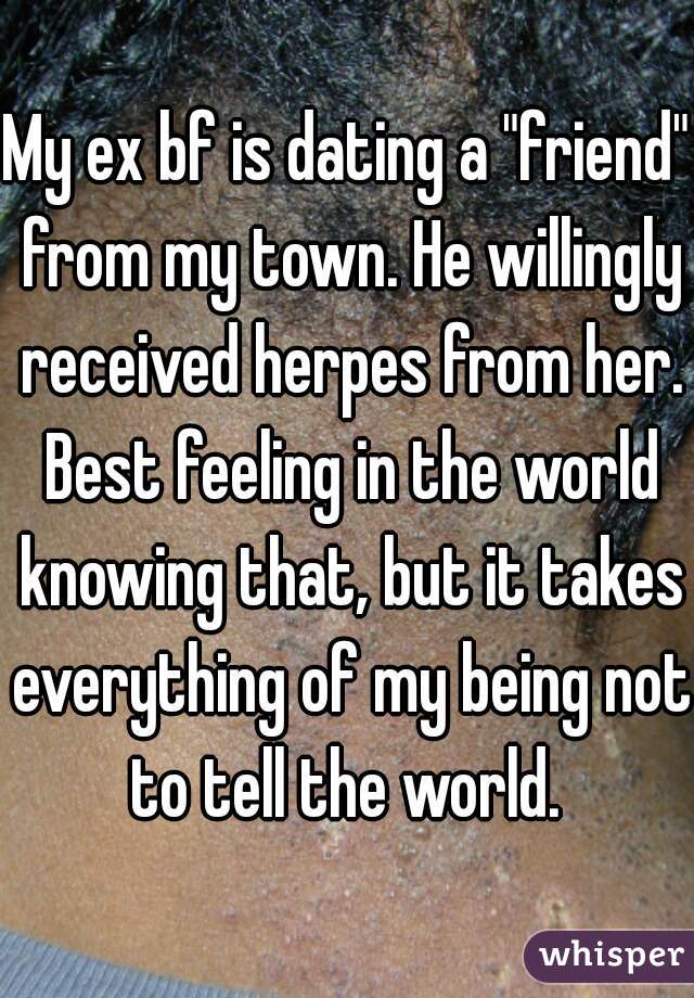 My ex bf is dating a "friend" from my town. He willingly received herpes from her. Best feeling in the world knowing that, but it takes everything of my being not to tell the world. 