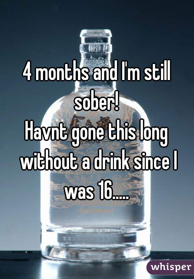 4 months and I'm still sober! 
Havnt gone this long without a drink since I was 16..... 