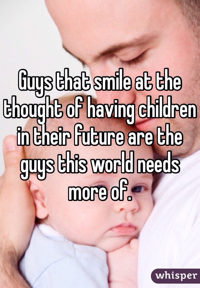 Guys that smile at the thought of having children in their future are the guys this world needs more of.