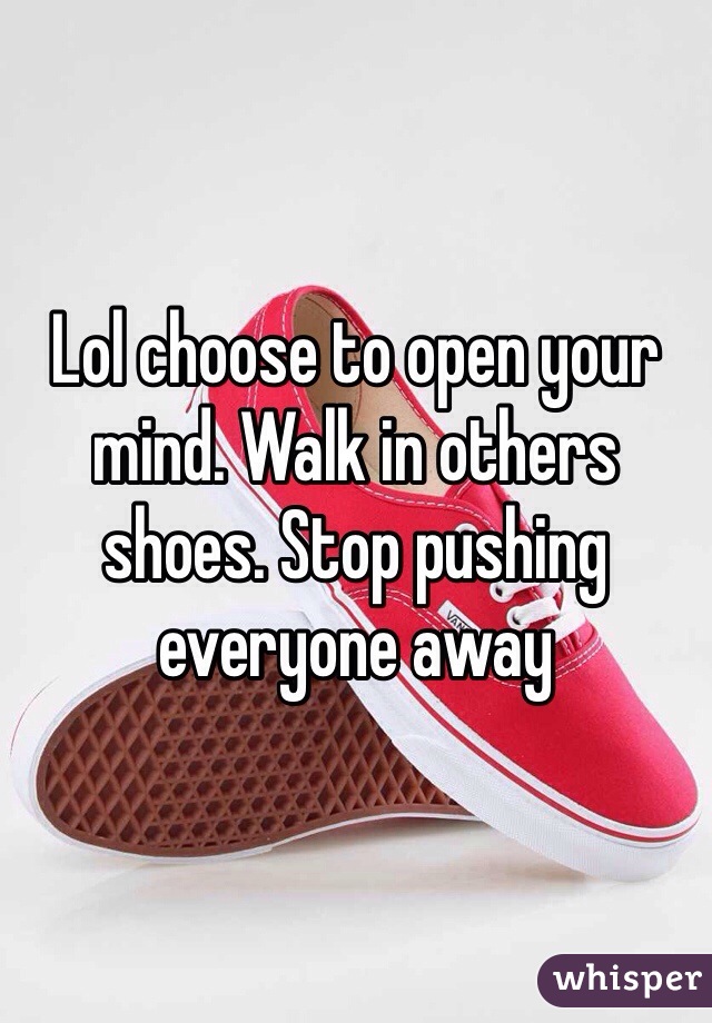 Lol choose to open your mind. Walk in others shoes. Stop pushing everyone away