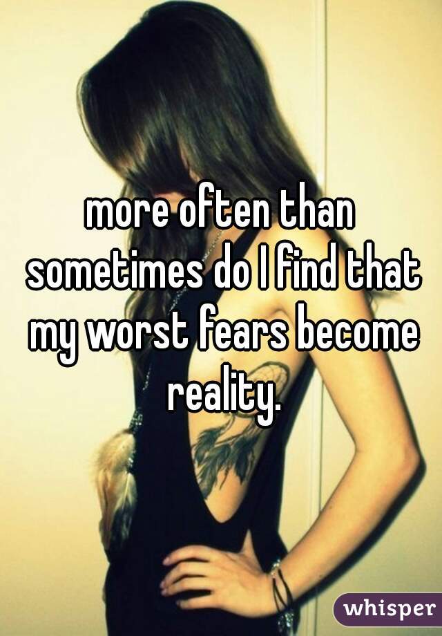 more often than sometimes do I find that my worst fears become reality.